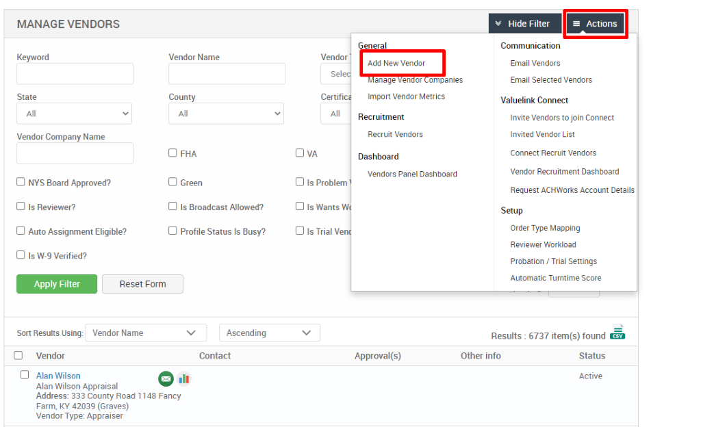 MANAGE VENDORS 
Key," ord 
State 
Vendor Company Name 
Cl NYS Board Approved? 
Cl Is Reviewer? 
Cl Auto Assignment Eligible? 
Vendor Name 
County 
Cl FHA 
Cl Green 
Cl Is Broadcast Allowed? 
Cl Profile Status Is Busy? 
Ascending 
Contact 
General 
Add New Vendor 
anage en or ompanies 
Import Vendor Metrics 
Recruitment 
Recruit Vendors 
Dashboard 
Vendors Panel Dashboard 
v Hide Filter 
Communication 
Email Vendors 
= Actions 
Vendor 
Certif 
Cl Is Problem 
Cl Is Wants W 
Cl Is Trial Ven 
Email Selected Vendors 
Valuelink Connect 
Invite Vendors to join Connect 
Invited Vendor List 
Connect Recruit Vendors 
Vendor Recruitment Dashboard 
Request ACHWorks Account Details 
Setup 
Order Type Mapping 
Reviewer Workload 
Probation / Trial Settings 
Automatic Turntime Score 
Cl Is W-9 Verified? 
Apply Filter 
Sort Results Using: 
Cl Vendor 
Cl Alan Wilson 
Reset Form 
Vendor Name 
Approval(s) 
Results : 
Other info 
6737 item(s) found Ö 
Status 
Active 
Alan Wilson Appraisal 
Address: 333 County Road 1148 Fancy 
Farm, KY 42039 (Graves) 
Vendor Type: Appraiser 
