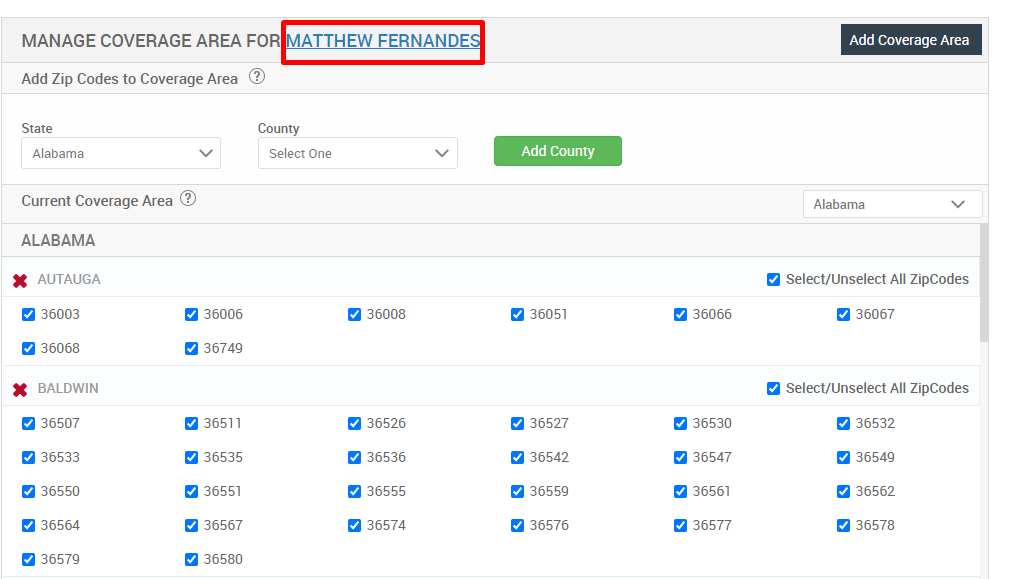 MANAGE COVERAGE AREA FOR MATTHEW FERNANDE 
Add Zip Codes to Coverage Area @ 
State 
Alabama 
Current Coverage Area @ 
ALABAMA 
x 
AUTAUGA 
36003 
36068 
x 
BALDWIN 
36507 
36533 
9 36550 
36564 
9 36579 
36006 
3674g 
36511 
9 36535 
9 36551 
36567 
36580 
County 
Select One 
36008 
36526 
36536 
36555 
9 36574 
Add County 
36051 
36527 
36542 
9 36559 
36576 
36066 
9 36530 
36547 
36561 
36577 
Add Coverage Area 
Alabama 
Select/Unselect All ZipCodes 
36067 
Select/Unselect All ZipCodes 
9 36532 
36549 
36562 
36578 