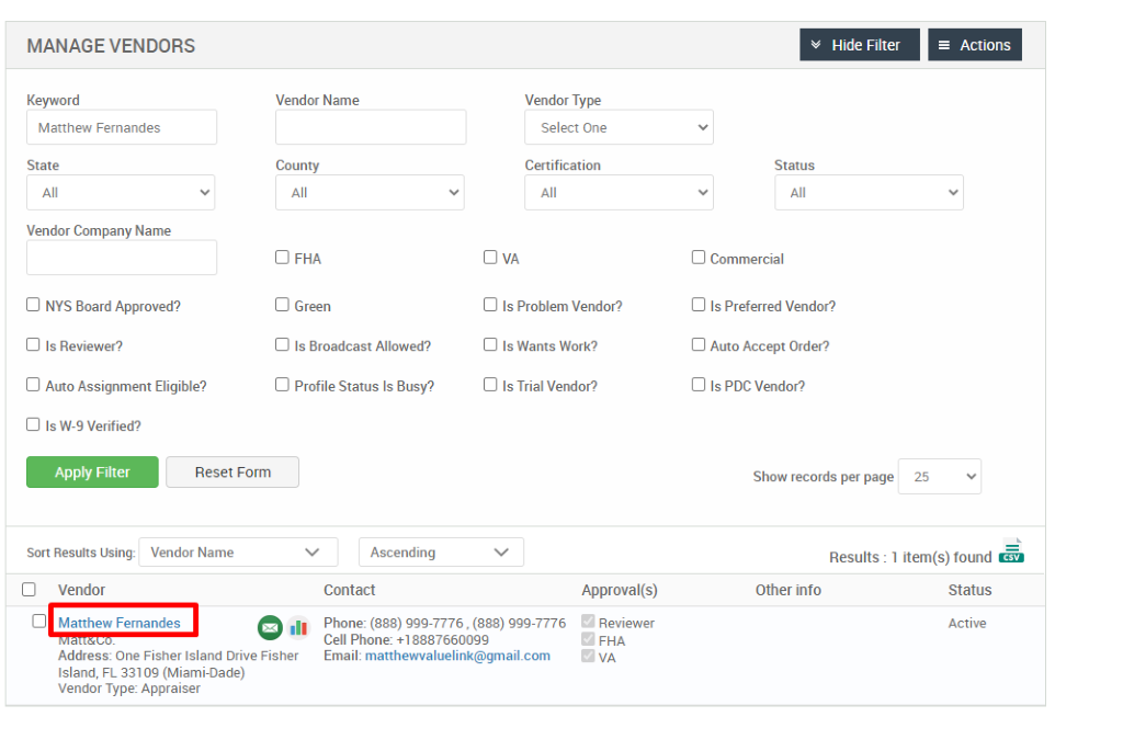 MANAGE VENDORS 
Key," ord 
Matthew Fernandes 
State 
Vendor Company Name 
Cl NYS Board Approved? 
Cl Is Reviewer? 
Cl Auto Assignment Eligible? 
Cl Is W-9 Verified? 
Hide Filter 
= Actions 
Vendor Name 
County 
Cl FHA 
Cl Green 
Cl Is Broadcast Allowed? 
Cl Profile Status Is Busy? 
Ascending 
Contact 
Vendor Type 
Select One 
Certification 
Cl Is Problem Vendor? 
Cl Is Wants Work? 
Cl Is Trial Vendor? 
Status 
Cl Commercial 
Cl Is Preferred Vendor? 
Cl Auto Accept Order? 
Cl Is PDC Vendor? 
Show records per page 
Reset Form 
Vendor Name 
25 
Sort Results Using: 
Cl Vendor 
Results : 
Other info 
Cl Matthew Fernandes 
.11 
Approval(s) 
Reviewer 
o 
FHA 
1 item(s) found Ö 
Status 
Active 
Phone: (888) ggg-7776 , (888) ggg-7776 
Cell Phone: 88876600gg 
Email: matthewvaluelink@gmail.com 
Address: One Fisher Island Drive Fisher 
Island, FL 331 og (Miami-Dade) 
Vendor Type: Appraiser 
