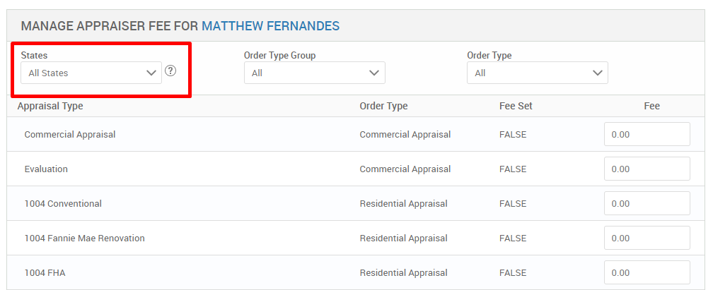 MANAGE APPRAISER FEE FOR MATTHEW FERNANDES 
States 
All States 
Appraisal Type 
Commercial Appraisal 
Evaluation 
1004 Conventional 
1004 Fannie Mae Renovation 
FHA 
Order Type Group 
Order Type 
Commercial Appraisal 
Commercial Appraisal 
Residential Appraisal 
Residential Appraisal 
Residential Appraisal 
Order Type 
Fee Set 
FALSE 
FALSE 
FALSE 
FALSE 
FALSE 