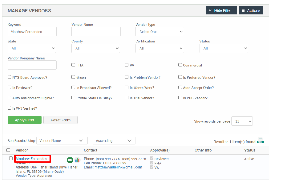 MANAGE VENDORS 
Key," ord 
Matthew Fernandes 
State 
Vendor Company Name 
Cl NYS Board Approved? 
Cl Is Reviewer? 
Cl Auto Assignment Eligible? 
Hide Filter 
= Actions 
Vendor Name 
County 
Cl FHA 
Cl Green 
Cl Is Broadcast Allowed? 
Cl Profile Status Is Busy? 
Ascending 
Contact 
Vendor Type 
Select One 
Certification 
Cl Is Problem Vendor? 
Cl Is Wants Work? 
Cl Is Trial Vendor? 
Status 
Cl Commercial 
Cl Is Preferred Vendor? 
Cl Auto Accept Order? 
Cl Is PDC Vendor? 
Show records per page 
Cl Is W-9 Verified? 
Apply Filter 
Sort Results Using: 
Cl Vendor 
Reset Form 
Vendor Name 
25 
Results : 
Other info 
Cl Matthew Fernandes 
.11 
Approval(s) 
Reviewer 
FHA 
1 item(s) found Ö 
Status 
Active 
Phone: (888) ggg-7776 , (888) ggg-7776 
Cell Phone: 88876600gg 
Email: matthewvaluelink@gmail.com 
Address: One Fisher Island Drive Fisher 
Island, FL 331 og (Miami-Dade) 
Vendor Type: Appraiser 