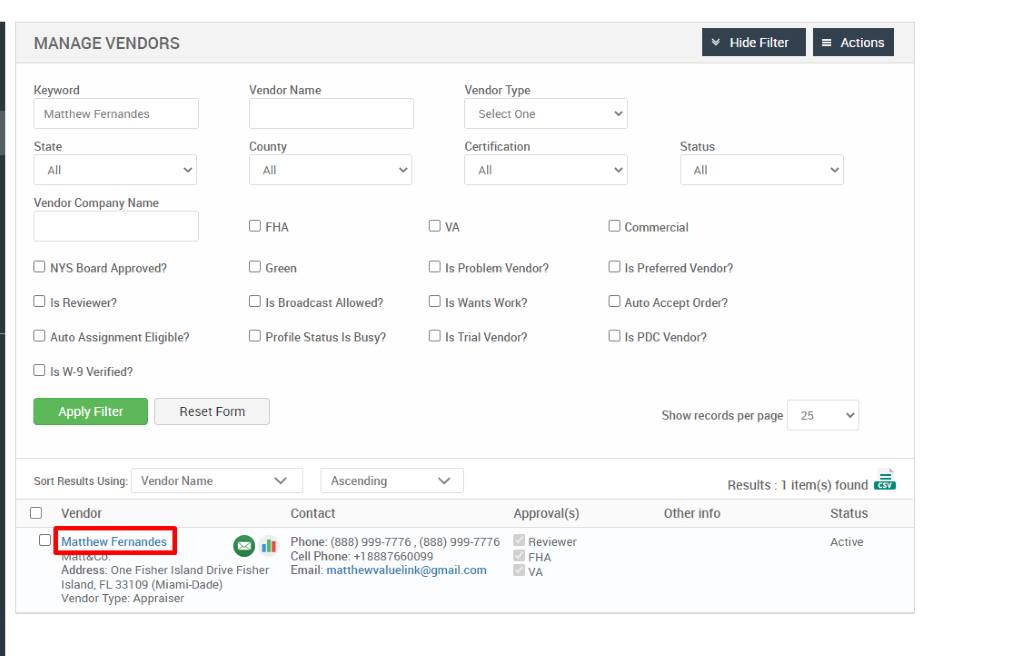 MANAGE VENDORS 
Key," ord 
Matthew Fernandes 
State 
Vendor Company Name 
Cl NYS Board Approved? 
Cl Is Reviewer? 
Cl Auto Assignment Eligible? 
Hide Filter 
= Actions 
Vendor Name 
County 
Cl FHA 
Cl Green 
Cl Is Broadcast Allowed? 
Cl Profile Status Is Busy? 
Ascending 
Contact 
Vendor Type 
Select One 
Certification 
Cl Is Problem Vendor? 
Cl Is Wants Work? 
Cl Is Trial Vendor? 
Status 
Cl Commercial 
Cl Is Preferred Vendor? 
Cl Auto Accept Order? 
Cl Is PDC Vendor? 
Show records per page 
Cl Is W-9 Verified? 
Apply Filter 
Sort Results Using: 
Cl Vendor 
Reset Form 
Vendor Name 
25 
Results : 
Other info 
Cl Matthew Fernandes 
.11 
Approval(s) 
Reviewer 
FHA 
1 item(s) found Ö 
Status 
Active 
Phone: (888) ggg-7776 , (888) ggg-7776 
Cell Phone: 88876600gg 
Email: matthewvaluelink@gmail.com 
Address: One Fisher Island Drive Fisher 
Island, FL 331 og (Miami-Dade) 
Vendor Type: Appraiser 