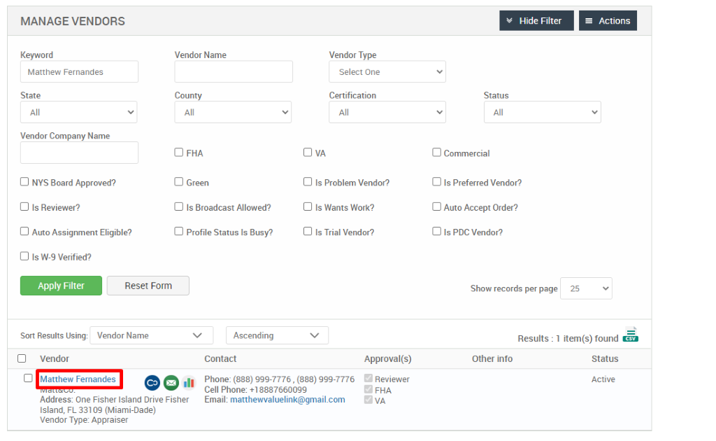 MANAGE VENDORS 
Key," ord 
Matthew Fernandes 
State 
Vendor Company Name 
Cl NYS Board Approved? 
Cl Is Reviewer? 
Cl Auto Assignment Eligible? 
Vendor Name 
County 
Cl FHA 
Cl Green 
Cl Is Broadcast Allowed? 
Cl Profile Status Is Busy? 
Ascending 
Contact 
Vendor Type 
Select One 
Certification 
Cl Is Problem Vendor? 
Cl Is Wants Work? 
Cl Is Trial Vendor? 
Hide Filter 
Status 
Cl Commercial 
Cl Is Preferred Vendor? 
Cl Auto Accept Order? 
Cl Is PDC Vendor? 
Show records per page 
= Actions 
Cl Is W-9 Verified? 
Apply Filter 
Sort Results Using: 
Cl Vendor 
Reset Form 
Vendor Name 
25 
Results : 
Other info 
Cl Matthew Fernandes 
.11 
Approval(s) 
Reviewer 
o 
FHA 
1 item(s) found Ö 
Status 
Active 
Phone: (888) ggg-7776 , (888) ggg-7776 
Cell Phone: 88876600gg 
Email: matthewvaluelink@gmail.com 
Address: One Fisher Island Drive Fisher 
Island, FL 331 og (Miami-Dade) 
Vendor Type: Appraiser 