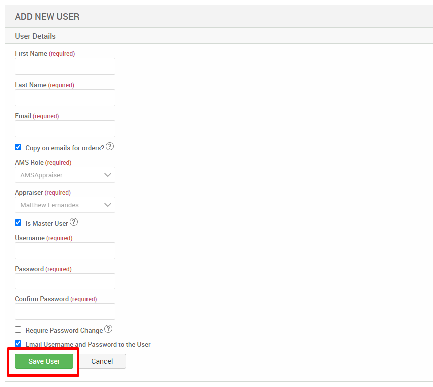 ADD NEW USER 
User Details 
First Name (required) 
Last Name (required) 
Email (required) 
Copy on emails for orders?@ 
AMS Role (required) 
AMSAppraiser 
Appraiser (required) 
Matthew Fernandes 
Is Master User@ 
Username (required) 
Password (required) 
Confirm Password (required) 
Cl Require Password Change@ 
Email Username and Password to the User 
Save User 
Cancel 