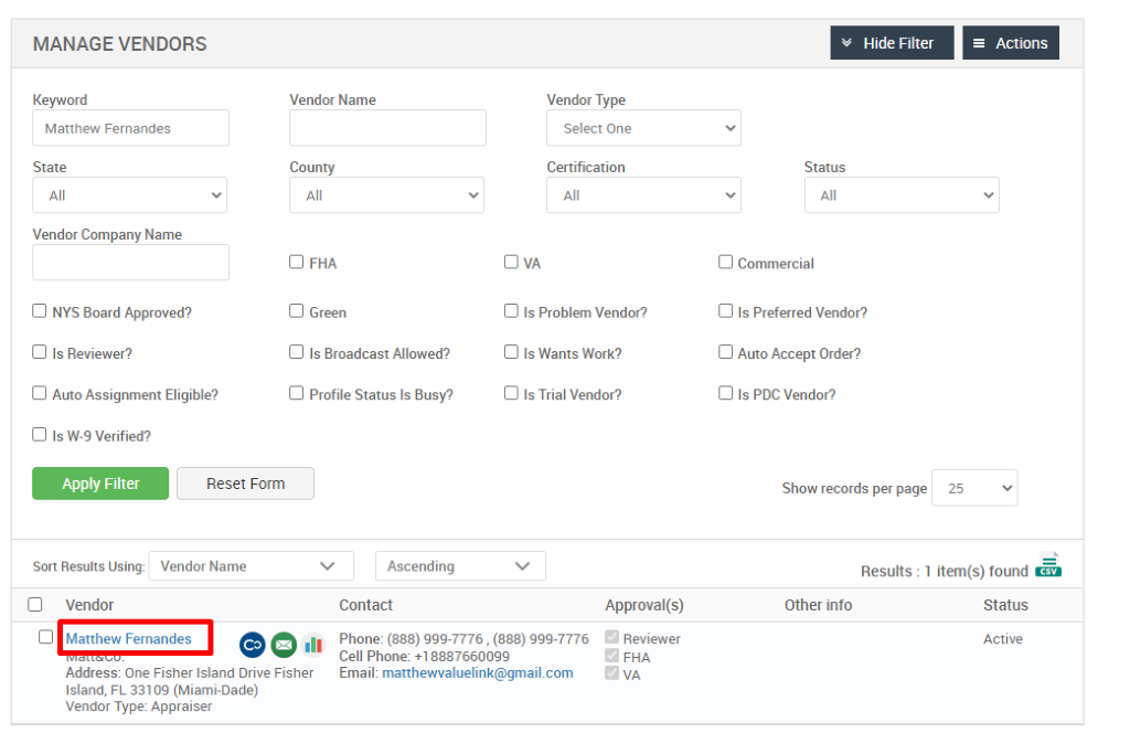 MANAGE VENDORS 
Keyword 
Matthew Fernandes 
State 
Vendor Company Name 
Cl NYS Board Approved? 
Cl Is Reviewer? 
Cl Auto Assignment Eligible? 
Vendor Name 
County 
Cl FHA 
Cl Green 
Cl Is Broadcast Allowed? 
Cl Profile Status Is Busy? 
Ascending 
Contact 
Vendor Type 
Select One 
Certification 
Cl Is Problem Vendor? 
Cl Is Wants Work? 
Cl Is Trial Vendor? 
v Hide Filter 
Status 
Cl Commercial 
Cl Is Preferred Vendor? 
Cl Auto Accept Order? 
Cl Is PDC Vendor? 
Show records per page 
= Actions 
Cl Is W-9 Verified? 
Apply Filter 
Sort Results Using: 
Cl Vendor 
Reset Form 
Vendor Name 
25 
Results : 
Other info 
Cl Matthew Fernandes 
.11 
Approval(s) 
Reviewer 
FHA 
1 item(s) found Ö 
Status 
Active 
Phone: (888) ggg-7776 , (888) ggg-7776 
Cell Phone: 88876600gg 
Email: matthewvaluelink@gmail.com 
Address: One Fisher Island Drive Fisher 
Island, FL 331 og (Miami-Dade) 
Vendor Type: Appraiser 