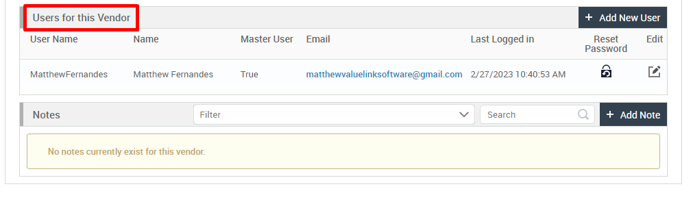 Users for this Vendor 
User Name 
MatthewFernandes 
Notes 
+ Add New User 
Name 
Matthew Fernandes 
Filter 
Master User 
True 
Email 
Last Logged in 
Reset 
Password 
Edit 
matthewvaluelinksoftware@gmail.com 2/27/2023 AM 
v 
Search 
+ Add Note 
No notes currently exist for this vendor. 