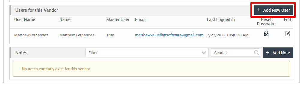 Users for this Vendor 
User Name 
MatthewFernandes 
Notes 
+ Add New User 
Name 
Matthew Fernandes 
Filter 
Master User 
True 
Email 
Last Logged in 
Reset 
Password 
E it 
matthewvaluelinksoftware@gmail.com 2/27/2023 AM 
v 
Search 
+ Add Note 
No notes currently exist for this vendor. 