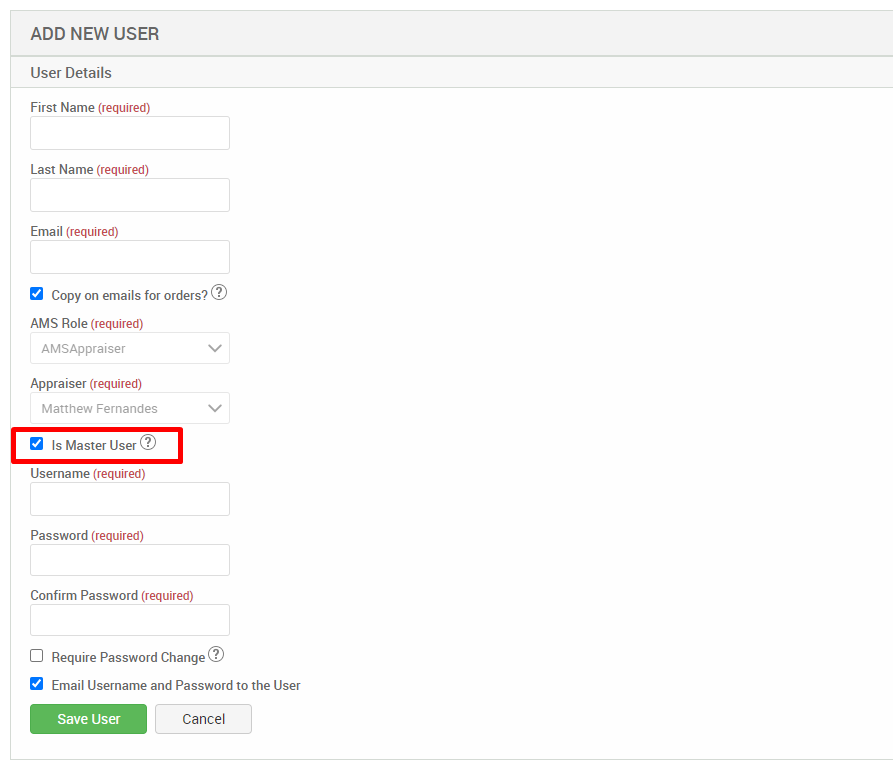 ADD NEW USER 
User Details 
First Name (required) 
Last Name (required) 
Email (required) 
Copy on emails for orders?@ 
AMS Role (required) 
AMSAppraiser 
Appraiser (required) 
Matthew Fernandes 
Is Master User@ 
Username (required) 
Password (required) 
Confirm Password (required) 
Cl Require Password Change@ 
Email Username and Password to the User 
Save user 
Cancel 