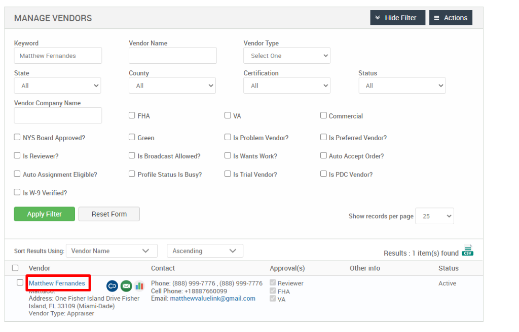 MANAGE VENDORS 
Key," ord 
Matthew Fernandes 
State 
Vendor Company Name 
Cl NYS Board Approved? 
Cl Is Reviewer? 
Cl Auto Assignment Eligible? 
Hide Filter 
= Actions 
Vendor Name 
County 
Cl FHA 
Cl Green 
Cl Is Broadcast Allowed? 
Cl Profile Status Is Busy? 
Ascending 
Contact 
Vendor Type 
Select One 
Certification 
Cl Is Problem Vendor? 
Cl Is Wants Work? 
Cl Is Trial Vendor? 
Status 
Cl Commercial 
Cl Is Preferred Vendor? 
Cl Auto Accept Order? 
Cl Is PDC Vendor? 
Show records per page 
Cl Is W-9 Verified? 
Apply Filter 
Sort Results Using: 
Cl Vendor 
Reset Form 
Vendor Name 
25 
Results : 
Other info 
Cl Matthew Fernandes 
.11 
Approval(s) 
Reviewer 
FHA 
1 item(s) found Ö 
Status 
Active 
Phone: (888) ggg-7776 , (888) ggg-7776 
Cell Phone: 88876600gg 
Email: matthewvaluelink@gmail.com 
Address: One Fisher Island Drive Fisher 
Island, FL 331 og (Miami-Dade) 
Vendor Type: Appraiser 