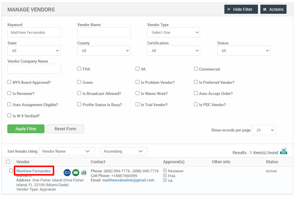 MANAGE VENDORS 
Key," ord 
Matthew Fernandes 
State 
Vendor Company Name 
Cl NYS Board Approved? 
Cl Is Reviewer? 
Cl Auto Assignment Eligible? 
Hide Filter 
= Actions 
Vendor Name 
County 
Cl FHA 
Cl Green 
Cl Is Broadcast Allowed? 
Cl Profile Status Is Busy? 
Ascending 
Contact 
Vendor Type 
Select One 
Certification 
Cl Is Problem Vendor? 
Cl Is Wants Work? 
Cl Is Trial Vendor? 
Status 
Cl Commercial 
Cl Is Preferred Vendor? 
Cl Auto Accept Order? 
Cl Is PDC Vendor? 
Show records per page 
Cl Is W-9 Verified? 
Apply Filter 
Sort Results Using: 
Cl Vendor 
Reset Form 
Vendor Name 
25 
Results : 
Other info 
Cl Matthew Fernandes 
.11 
Approval(s) 
Reviewer 
o 
FHA 
1 item(s) found Ö 
Status 
Active 
Phone: (888) ggg-7776 , (888) ggg-7776 
Cell Phone: 88876600gg 
Email: matthewvaluelink@gmail.com 
Address: One Fisher Island Drive Fisher 
Island, FL 331 og (Miami-Dade) 
Vendor Type: Appraiser 