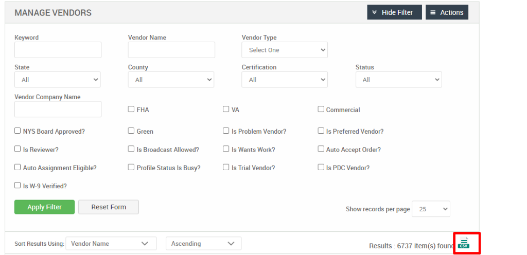 MANAGE VENDORS 
Keyword 
State 
Vendor Company Name 
Cl NYS Board Approved? 
Cl Is Reviewer? 
Cl Auto Assignment Eligible? 
Cl Is W-9 Verified? 
Vendor Name 
County 
Cl FHA 
Cl Green 
Cl Is Broadcast Allowed? 
Cl Profile Status Is Busy? 
Ascending 
Vendor Type 
Select One 
Certification 
Cl Is Problem Vendor? 
Cl Is Wants Work? 
Cl Is Trial Vendor? 
v Hide Filter 
Status 
Cl Commercial 
Cl Is Preferred Vendor? 
Cl Auto Accept Order? 
Cl Is PDC Vendor? 
Show records per page 
= Actions 
25 
Sort Results Using: 
Reset Form 
Vendor Name 
Results : 6737 item(s) foun 