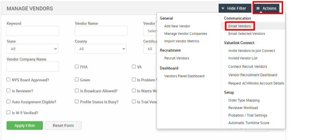 MANAGE VENDORS 
Key," ord 
State 
Vendor Company Name 
Cl NYS Board Approved? 
Cl Is Reviewer? 
Cl Auto Assignment Eligible? 
Vendor Name 
County 
Cl FHA 
Cl Green 
Cl Is Broadcast Allowed? 
Cl Profile Status Is Busy? 
General 
Add New Vendor 
Manage Vendor Companies 
Import Vendor Metrics 
Recruitment 
Recruit Vendors 
Dashboard 
Vendors Panel Dashboard 
v Hide Filter 
Communication 
Email Vendors 
= Actions 
Vendor 
Certif 
Cl Is Problem 
Cl Is Wants W 
Cl Is Trial Ve 
Cl Is W-9 Verified? 
Apply Filter 
Email Selected Vendors 
Valuelink Connect 
Invite Vendors to join Connect 
Invited Vendor List 
Connect Recruit Vendors 
Vendor Recruitment Dashboard 
Request ACHWorks Account Details 
Setup 
Order Type Mapping 
Reviewer Workload 
Probation / Trial Settings 
Automatic Turntime Score 
Reset Form 