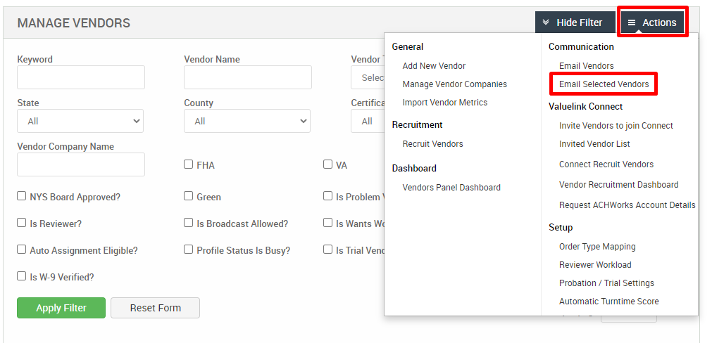 MANAGE VENDORS 
Key," ord 
State 
Vendor Company Name 
Cl NYS Board Approved? 
Cl Is Reviewer? 
Cl Auto Assignment Eligible? 
Vendor Name 
County 
Cl FHA 
Cl Green 
Cl Is Broadcast Allowed? 
Cl Profile Status Is Busy? 
General 
Add New Vendor 
Manage Vendor Companies 
Import Vendor Metrics 
Recruitment 
Recruit Vendors 
Dashboard 
Vendors Panel Dashboard 
v Hide Filter 
Communication 
Email Vendors 
= Actions 
Vendor 
Certif 
Cl Is Problem 
Cl Is Wants W 
Cl Is Trial Ven 
Cl Is W-9 Verified? 
Apply Filter 
Email Selected Vendors 
Valuelink Connect 
Invite Vendors to join Connect 
Invited Vendor List 
Connect Recruit Vendors 
Vendor Recruitment Dashboard 
Request ACHWorks Account Details 
Setup 
Order Type Mapping 
Reviewer Workload 
Probation / Trial Settings 
Automatic Turntime Score 
Reset Form 