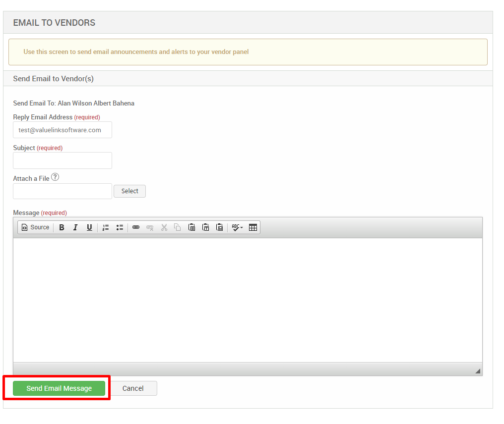 EMAIL TO VENDORS 
Use this screen to send email announcements and alerts to your vendor panel 
Send Email to Vendor(s) 
Send Email To: Alan Wilson Albert Bahena 
Reply Email Address (required) 
test@valuelinksoftware.com 
Subject (required) 
Attach a File@ 
Message (required) 
Source 
r 
u 
Send Email Message 
Select 
Cancel 
