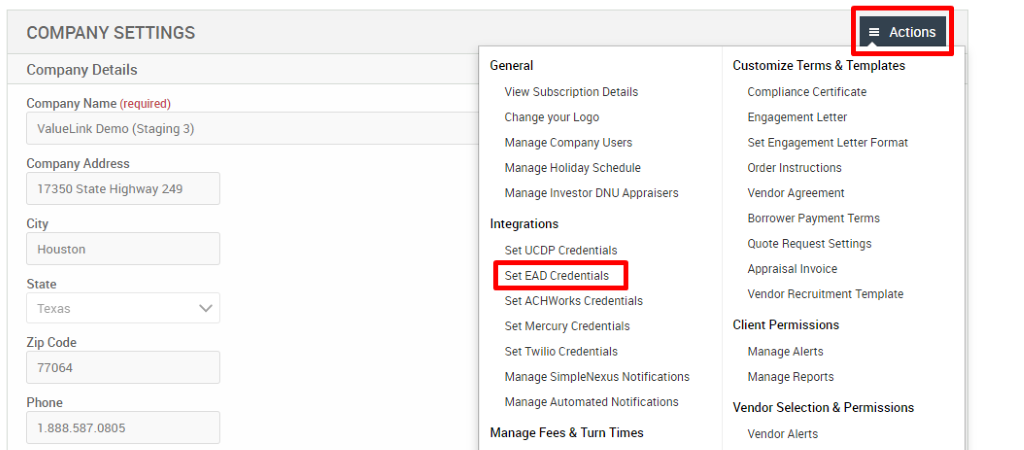 COMPANY SETTINGS 
Company Details 
Company Name (required) 
ValueLink Demo (Staging 3) 
Company Address 
17350 State Highway 249 
City 
Houston 
State 
Texas 
Zip Code 
77064 
Phone 
General 
View Subscription Details 
Change pur Logo 
Manage Company Users 
Manage Holiday Schedule 
Manage Investor ONU Appraisers 
Integrations 
Set UCDP Credentials 
Set EAD Credentials 
Set ACHWorks Credentials 
Set Mercury Credentials 
Set Twilio Credentials 
Manage SimpleNexus Notifications 
Manage Automated Notifications 
Manage Fees & Turn Times 
= Actions 
Customize Terms & Templates 
Compliance Certificate 
Engagement Letter 
Set Engagement Letter Format 
Order Instructions 
Vendor Agreement 
Borrower Payment Terms 
Quote Request Settings 
Appraisal Invoice 
Vendor Recruitment Template 
Client Permissions 
Manage Alerts 
Manage Reports 
Vendor Selection & Permissions 
Vendor Alerts 