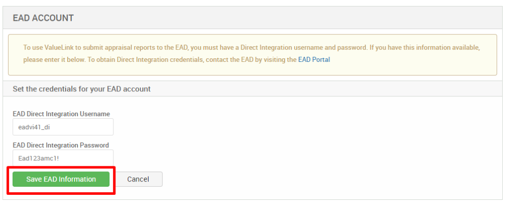 EAD ACCOUNT 
To use ValueLink to submit appraisal reports to the EAD, you must have a Direct Integration username and password. If you have this information available, 
please enter it below. To obtain Direct Integration credentials, contact the EAD by visiting the EAD Portal 
Set the credentials for your EAD account 
EAD Direct Integration Username 
eadvi41_di 
EAD Direct Integration Password 
Eadl 23amc1! 
Save EAD Information 
Cancel 