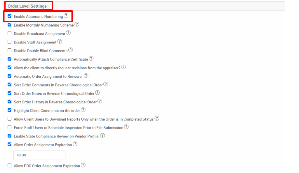 Order Level Settings 
Enable Automatic Numbering@ 
Enable Monthly Numbering Scheme@ 
Disable Broadcast Assignment@ 
Disable Staff Assignment@ 
Disable Double Blind Comments@ 
Automatically Attach Compliance Certificate@ 
Allow the client to directly request revisions from the appraiser?@ 
Automatic Order Assignment to Reviewer@ 
Sort Order Comments in Reverse Chronological Order@ 
Sort Order Notes in Reverse Chronological Order@ 
Sort Order History in Reverse Chronological Order@ 
Highlight Client Comments on the order@ 
Allow Client Users to Download Reports Only when the Order is in Completed Status@ 
Force Staff Users to Schedule Inspection Priorto File Submission@ 
Enable State Compliance Review on Vendor Profile.@ 
Allow Order Assignment Expiration@ 
48.00 
Allow PDC Order Assignment Expiration@ 