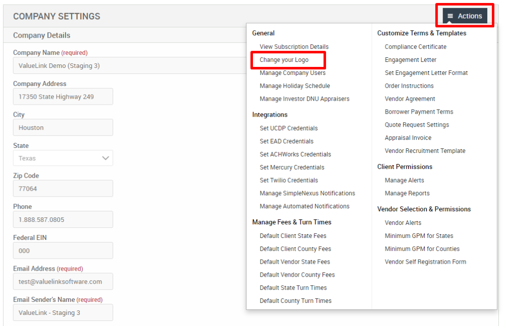 COMPANY SETTINGS 
Company Details 
Company Name (required) 
ValueLink Demo (Staging 3) 
Company Address 
17350 State Highway 249 
City 
Houston 
State 
Texas 
Zip Code 
77064 
Phone 
Federal EIN 
Email Address (required) 
test@valuelinksoftware.com 
Email Sender's Name (required) 
ValueLink - Staging 3 
General 
View Subscription Details 
Change your Logo 
Manage Company users 
Manage Holiday Schedule 
Manage Investor ONU Appraisers 
Integrations 
Set UCDP Credentials 
Set EAD Credentials 
Set ACHWorks Credentials 
Set Mercury Credentials 
Set Twilio Credentials 
Manage SimpleNexus Notifications 
Manage Automated Notifications 
Manage Fees & Turn Times 
Default Client State Fees 
Default Client County Fees 
Default Vendor State Fees 
Default Vendor County Fees 
Default State Turn Times 
Default County Turn Times 
= Actions 
Customize Terms & Templates 
Compliance Certificate 
Engagement Letter 
Set Engagement Letter Format 
Order Instructions 
Vendor Agreement 
Borrower Payment Terms 
Quote Request Settings 
Appraisal Invoice 
Vendor Recruitment Template 
Client Permissions 
Manage Alerts 
Manage Reports 
Vendor Selection & Permissions 
Vendor Alerts 
Minimum GPM for States 
Minimum GPM for Counties 
Vendor Self Registration Form 