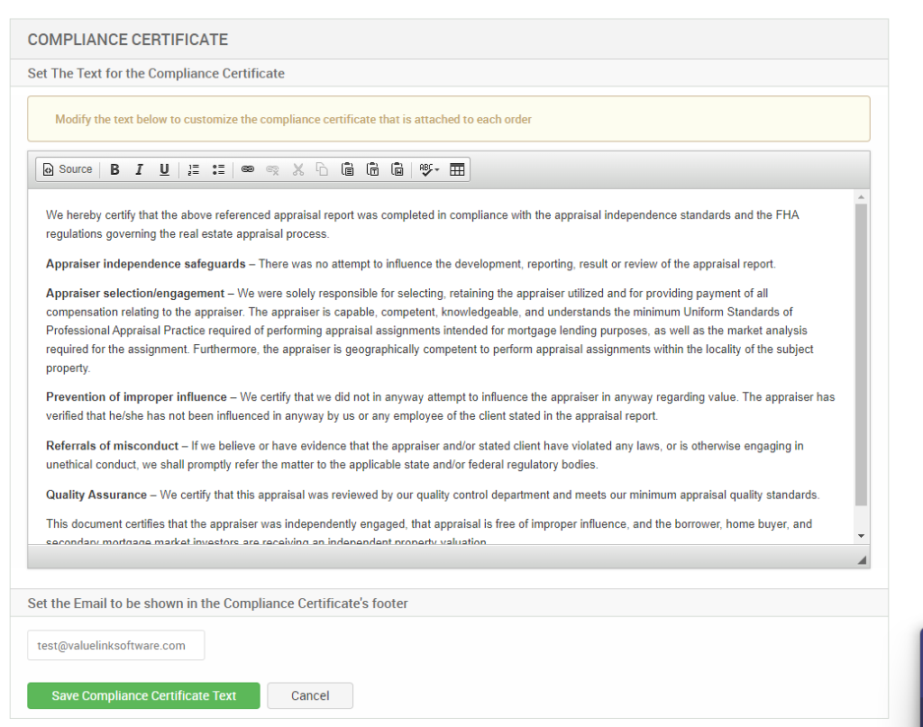 COMPLIANCE CERTIFICATE 
Set The Text for the Compliance Certificate 
Modify the text below to customize the compliance certificate that is attached to each order 
Source 
We hereby certify that the above referenced appraisal report was completed in compliance with the appraisal independence standards and the FHA 
regulations governing the real estate appraisal process 
Appraiser independence safeguards — There was no attempt to influence the development, reporting, result or review of the appraisal report. 
Appraiser selection/engagement — We were solely responsible for selecting, retaining the appraiser utilized and for providing payment of all 
compensation relating to the appraiser. The appraiser is capable, competent, knowledgeable, and understands the minimum Uniform Standards of 
Professional Appraisal Practice required of performing appraisal assignments intended for mortgage lending purposes, as well as the market analysis 
required for the assignment Furthermore, the appraiser is geographically competent to perform appraisal assignments within the locality of the subject 
property 
Prevention of improper influence — We certify that we did not in any.'.'ay attempt to influence the appraiser in any.'.'ay regarding value. The appraiser has 
verified that he/she has not been influenced in anyway by us or any employee of the client stated in the appraisal report 
Referrals of misconduct — If we believe or have evidence that the appraiser and/or stated client have violated any laws, or is otherwise engaging in 
unethical conduct, we shall promptly refer the matter to the applicable state and/or federal regulatory bodies. 
Quality Assurance — We certify that this appraisal was reviewed by our quality control department and meets our minimum appraisal quality standards 
This document certifies that the appraiser was independently engaged, that appraisal is free of improper influence, and the borrower, home buyer, and 
Set the Email to be shown in the Compliance Certificate's footer 
test@valuelinksoftware.com 
Save Compliance Certificate Text 
Cancel 