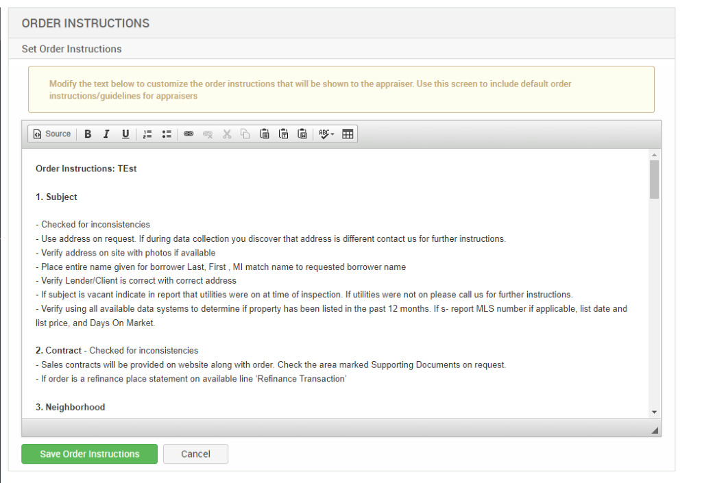 ORDER INSTRUCTIONS 
Set Order Instructions 
Modify the text below to customize the order instructions that will be shown to the appraiser. Use this screen to include default order 
instructions/guidelines for appraisers 
Source 
Order Instructions: TEst 
1. Subject 
- Checked for inconsistencies 
- use address on request. If during data collection pu discover that address is different contact us for further instructions. 
- Verify address on site with photos if available 
- Place entire name given for borrower Last, First , Ml match name to requested borrower name 
- Verify Lender/Client is correct with correct address 
- If subject is vacant indicate in report that utilities were on at time of inspectiom If utilities were not on please call us for further instructions. 
- Verify using all available data systems to determine if property has been listed in the past 12 months. If s- report MLS number if applicable, list date and 
list price, and Days On Market 
2. Contract - Checked for inconsistencies 
- Sales contracts will be provided on website along with order. Check the area marked Supporting Documents on request. 
- If order is a refinance place statement on available line Refinance Transaction' 
3. Neighborhood 
Save Order Instructions 
Cancel 