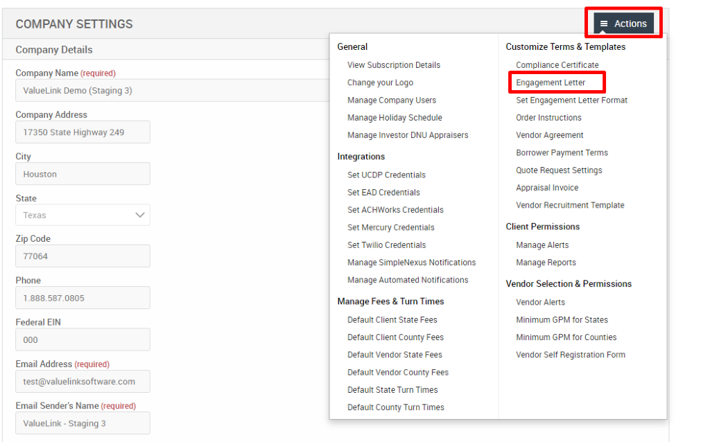 COMPANY SETTINGS 
Company Details 
Company Name (required) 
ValueLink Demo (Staging 3) 
Company Address 
17350 state Highway 249 
City 
Houston 
State 
Texas 
Zip Code 
77064 
Phone 
Federal EIN 
Email Address (required) 
test@valuelinksoftware.com 
Email Sender's Name (required) 
ValueLink - Staging 3 
General 
View Subscription Details 
Change pur Logo 
Manage Company Users 
Manage Holiday Schedule 
Manage Investor ONU Appraisers 
Integrations 
Set UCDP Credentials 
Set EAD Credentials 
Set ACHWorks Credentials 
Set Mercury Credentials 
Set Twilio Credentials 
Manage SimpleNexus Notifications 
Manage Automated Notifications 
Manage Fees & Turn Times 
Default Client State Fees 
Default Client County Fees 
Default Vendor State Fees 
Default Vendor County Fees 
Default State Turn Times 
Default County Turn Times 
= Actions 
Customize Terms & Templates 
Compliance Certificate 
Engagement Letter 
Set Engagement Letter Format 
Order Instructions 
Vendor Agreement 
Borrower Payment Terms 
Quote Request Settings 
Appraisal Invoice 
Vendor Recruitment Template 
Client Permissions 
Manage Alerts 
Manage Reports 
Vendor Selection & Permissions 
Vendor Alerts 
Minimum GPM for States 
Minimum GPM for Counties 
Vendor Self Registration Form 