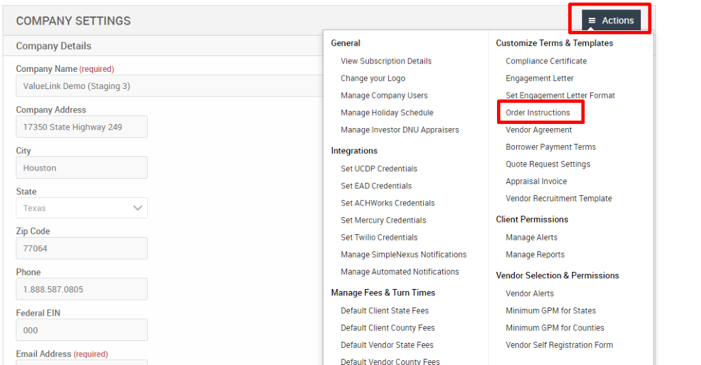 COMPANY SETTINGS 
Company Details 
Company Name (required) 
ValueLink Demo (Staging 3) 
Company Address 
17350 State Highway 249 
City 
Houston 
State 
Texas 
Zip Code 
77064 
Phone 
Federal EIN 
Email Address (required) 
General 
View Subscription Details 
Change pur Logo 
Manage Company Users 
Manage Holiday Schedule 
Manage Investor ONU Appraisers 
Integrations 
Set UCDP Credentials 
Set EAD Credentials 
Set ACHWorks Credentials 
Set Mercury Credentials 
Set Twilio Credentials 
Manage SimpleNexus Notifications 
Manage Automated Notifications 
Manage Fees & Turn Times 
Default Client State Fees 
Default Client County Fees 
Default Vendor State Fees 
= Actions 
Customize Terms & Templates 
Compliance Certificate 
Engagement Letter 
Set En a ement Letter Format 
Order Instructions 
Vendor Agreement 
Borrower Payment Terms 
Quote Request Settings 
Appraisal Invoice 
Vendor Recruitment Template 
Client Permissions 
Manage Alerts 
Manage Reports 
Vendor Selection & Permissions 
Vendor Alerts 
Minimum GPM for States 
Minimum GPM for Counties 
Vendor Self Registration Form 