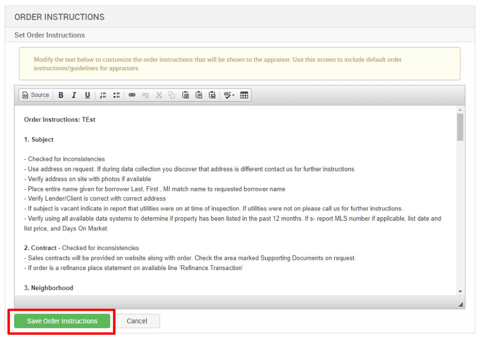 ORDER INSTRUCTIONS 
Set Order Instructions 
Modify the text below to customize the order instructions that will be shown to the appraiser. Use this screen to include default order 
instructions/guidelines for appraisers 
Source 
Order Instructions: TEst 
1. Subject 
- Checked for inconsistencies 
- use address on request. If during data collection pu discover that address is different contact us for further instructions. 
- Verify address on site with photos if available 
- Place entire name given for borrower Last, First , Ml match name to requested borrower name 
- Verify Lender/Client is correct with correct address 
- If subject is vacant indicate in report that utilities were on at time of inspectiom If utilities were not on please call us for further instructions. 
- Verify using all available data systems to determine if property has been listed in the past 12 months. If s- report MLS number if applicable, list date and 
list price, and Days On Market 
2. Contract - Checked for inconsistencies 
- Sales contracts Will be provided on website along with order. Check the area marked Supporting Documents on request. 
- If order is a refinance place statement on available line Refinance Transaction' 
3. Neighborhood 
Save Order Instructions 
Cancel 