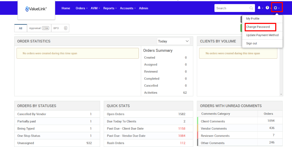€ValueLink' 
Appraisal 
ORDER STATISTICS 
Home 
Orders 
AVM 
932 
Reports 
Accounts 
apo 
Admin 
Today 
Orders Summary 
Created 
Assigned 
Reviewed 
Completed 
Cancelled 
Activities 
Search 
CLIENTS BY VOLUME 
My Profile 
Change Password 
Update Payment Method 
Sign out 
No orders were created during this time span 
ORDERS BY STATUSES 
Cancelled By Vendor 
Partially paid 
Being Typed 
One Stop Status 
Unassigned 
QUICK STATS 
Open Orders 
Due Today To Clients 
Past Due - Client Due Date 
Past Due - Vendor Due Date 
Rush Orders 
0 
0 
0 
0 
0 
62 
1582 
2 
1158 
1 084 
112 
No orders were created during this time span 
ORDERS WITH UNREAD COMMENTS 
Comments Category 
Client Comments 
Vendor Comments 
Reviewer Comments 
Other Comments 
Orders 
1094 
436 
7 
246 