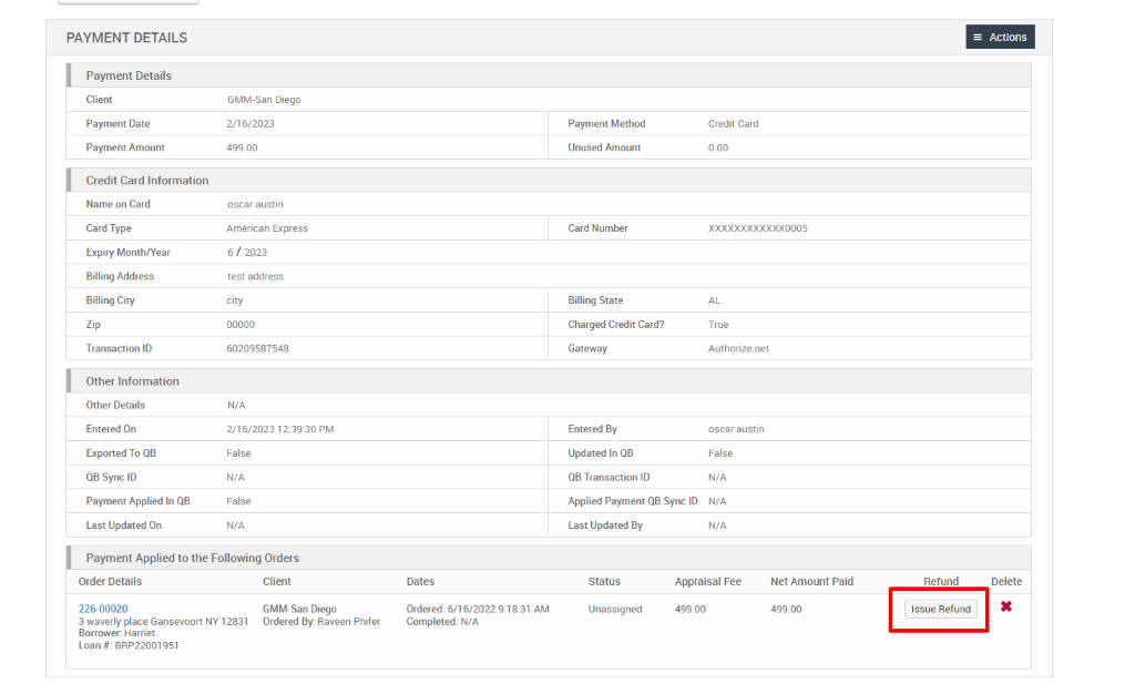 PAYMENT DETAILS 
Payment Details 
Client 
Payment Date 
Payment Amount 
Credit Card Information 
Name on Card 
Card Type 
Expiry Month/Year 
Billing Address 
Billing City 
Transaction ID 
Other Information 
Other Details 
Entered On 
Exported To QB 
QB sync ID 
Payment Applied In QB 
Last Updated On 
GMM-San Diego 
2/16/2023 
499.00 
oscar austln 
American Express 
6 / 2023 
test address 
city 
6020g587548 
N/A 
2/16/2023 12-39:30 PM 
False 
N/A 
False 
N/A 
Payment Method 
Unused Amount 
Card Number 
Billing State 
Charged Credit Card? 
Gateway 
Entered By 
Updated In QB 
QB Transaction ID 
Applied Payment QB Sync ID 
Credit Card 
XXXXXXXXXXXX0005 
True 
Authorize.net 
oscar austln 
False 
N/A 
N/A 
N/A 
Payment Applied to the Following Orders 
= Actions 
Delete 
Order Details 
226-00020 
3 waverly place Gansevoort NY 12831 
Borrower: Harriet 
Loan # BRP22001g51 
Client 
GMM-San Diego 
Ordered By. Raveen Phifer 
Dates 
Ordered: 6/2022 AM 
Completed: N/A 
Last Updated By 
Status 
Unassigned 
Appraisal Fee 
499.00 
Net Amount Paid 
499.00 
Refund 
Issue Refund 