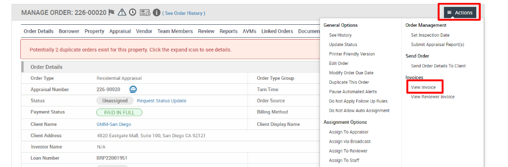 MANAGE ORDER: 226-00020 A @ O (See Order History) 
Order Details Borrower Property Appraisal Vendor Team Members Review Reports 
Potentially 2 duplicate orders exist for this property Click the expand icon to see details. 
AVMS 
Linked Orders 
Order Type Group 
Turn Time 
Order Source 
Billing Method 
Docume 
General Options 
See History 
Update Status 
Printer Friendly Version 
Edit Order 
Modify Order Due Date 
Duplicate This Order 
Pause Automated Alerts 
Do Not Apply Follow Up Rules 
Do Not Allow Auto Assignment 
Assignment Options 
Assign To Appraiser 
Assign via Broadcast 
Assign To Reviewer 
Assign To Staff 
Actions 
Order Management 
Set Inspection Date 
Submit Appraisal Report(s) 
Send Order 
Send Order Details To Client 
Invoices 
View Invoice 
View Reviewer Invoice 
Order Details 
Order Type 
Appraisal Number 
Status 
Payment Status 
Client Name 
Client Address 
Investor Name 
Loan Number 
Residential Appraisal 
226-00020 @ 
Unassigned Request Status Update 
PAID IN FULL 
GMM-San Diego 
4820 Eastgate Mall 
N/A 
BRP22001951 
Client Display Name 
, suite 100, san Diego CA 92121 