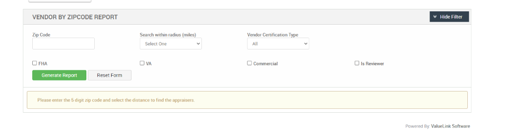 VENDOR BY ZIPCODE REPORT 
Zip Code 
D FHA 
Generate Report 
Search within radius (miles) 
Select One 
Vendor Certification Type 
Cl Commercial 
Cl Is Reviewer 
Reset Form 
Please enter the 5 digit zip code and select the distance to find the appraisers. 
v Hide Filter 
Powered By: ValueLink Software 
