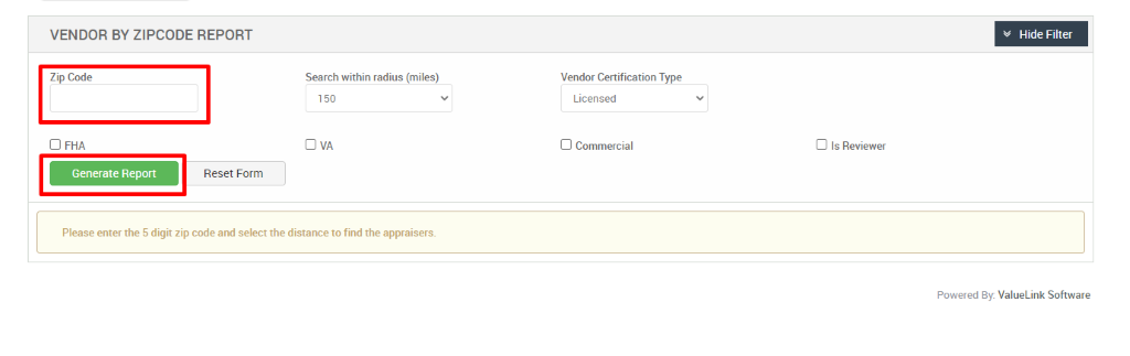VENDOR BY ZIPCODE REPORT 
Zip Code 
Cl FHA 
Generate Report 
Search within radius (miles) 
150 
Vendor Certification Type 
Licensed 
Cl Commercial 
Cl Is Reviewer 
Reset Form 
Please enter the 5 digit zip code and select the distance to find the appraisers. 
Hide Filter 
Powered By: ValueLink Software 