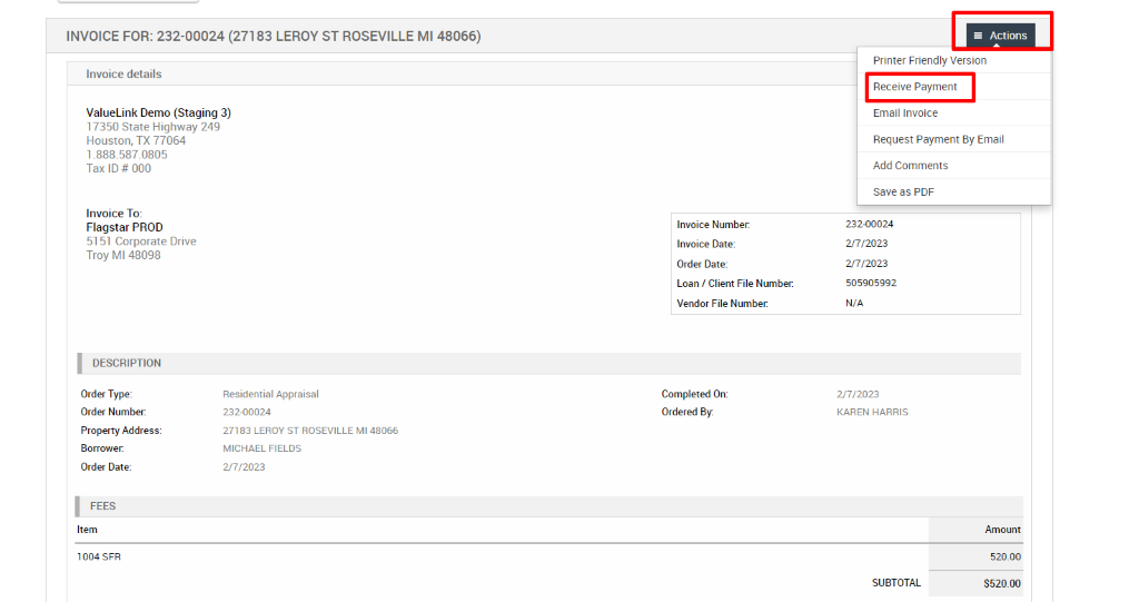 INVOICE FOR: 232-00024 (27183 LEROY ST ROSEVILLE Ml 48066) 
Invoice details 
ValueLink Demo (Staging 3) 
17350 State Highway 249 
= Actions 
Printer Friendly Version 
Receive Payment 
Email Invoice 
Request Payment By Email 
Houston, TX 77064 
1 _888.587_0805 
Tax ID # 000 
Invoice To: 
Flagstar PROD 
51 51 Corporate Drive 
Troy Ml 48098 
DESCRIPTION 
Order Type: 
Order Number: 
Property Address: 
Borrower. 
Order Date: 
Item 
1004 SFR 
Invoice Number. 
Invoice Date: 
Order Date: 
Loan / Client File Number: 
Vendor File Number 
Completed On: 
Ordered By. 
Residential Appraisal 
232-00024 
27183 LEROY ST ROSEVILLE Ml 48066 
MICHAEL FIELDS 
2/7/2023 
Add Comments 
save as PDF 
232-00024 
2/7/2023 
2/7/2023 
505905992 
N/A 
2/7/2023 
KAREN HARRIS 
SUBTOTAL 
Amount 
520.00 
S520.oo 