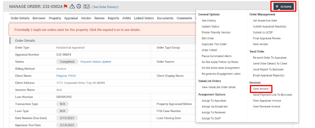 MANAGE ORDER: 232-00024 A @ (SeeOrderHistory) 
Order Details Borrower Property Appraisal Vendor Review Reports AVMs Linked Orders 
Potentially 2 duplicate orders exist for this property Click the expand icon to see details. 
Documents 
Comments 
Order Details 
Order Type 
Appraisal Number 
Status 
Billing Method 
Client Name 
Client Address 
Investor Name 
Loan Number 
Transaction Type 
Loan Type 
Date Needed (Due Date) 
Appraiser Due Date 
Residential Appraisal 
232-00024 
Completed 
Invoice 
Flagstar PROD 
Request Status Update 
5151 corporate Drive, Troy Ml 480g8 
N/A 
505905992 
N/A 
N/A 
2/15/2023 
2/14/2023 
Order Type Group 
Order Source 
Client Display Name 
Property Appraised Before 
FHA Case Number 
Loan Closing Date 
General Options 
See History 
Update Status 
Printer Friendly Version 
Edit Order 
Duplicate This Order 
order 1004D 
Pause Automated Alerts 
Do Not Apply Follow Up Rules 
Do Not Allow Auto Assignment 
Re-generate Engagement Letter 
ValueLink Orders 
View ValueLink Order Detail 
Assignment Options 
Assign To Appraiser 
Assign via Broadcast 
Assign To Reviewer 
Assign To Staff 
Actions 
Order Management 
Set Inspection Date 
Submit Appraisal Report(s) 
submit to ucop 
Final Appraisal Review 
Rate Vendor 
Send Order 
Re-send Order To Appraiser 
Send Order Details To Client 
Send Report To Borrower 
Email Appraisal Report(s) 
Invoices 
View Invoice 
Send Payment Link To Borrower 
View Appraiser Invoice 
View Reviewer Invoice 