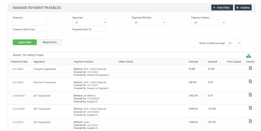 MANAGE PAYMENT PAYABLES 
Hide Filter 
= Actions 
Keyword 
Payment Date From 
Apply Filter 
Reset Form 
Appra iser 
Payment Date To 
Payment Details 
Method: ACH - Direct Deposit 
Entered On: 3/112023 
Entered ValueLink Suppport 
Method: ACH - Direct Deposit 
Entered On: 3/112023 
Entered ValueLink Suppport 
Method: ACHWorks 
Entered On: 2/1 4/2023 
Entered Angela VL 
Method: ACH - Direct Deposit 
Entered On: 2/1 4/2023 
Entered Angela VL 
Method: Cash 
Entered On: 2/2/2023 
Entered Angela VL 
Payment Method 
Other Detail 
Payment Status 
Show records per page 
Result: 1 65 item(s) found 
25 
Print Queue 
Payment Date 
3n /2023 
3n /2023 
2/14/2023 
2,'14/2023 
2/22023 
Appraiser 
Forsythe Appraisals 
Matthew Fernandes 
DEF Appraisals 
DEF Appraisals 
DEF Appraisals 
Amount 
18.00 
200.00 
140200 
2500.00 
1200.00 
Unused 
18.00 
0.00 
0.00 
150.00 
325.00 
Details 