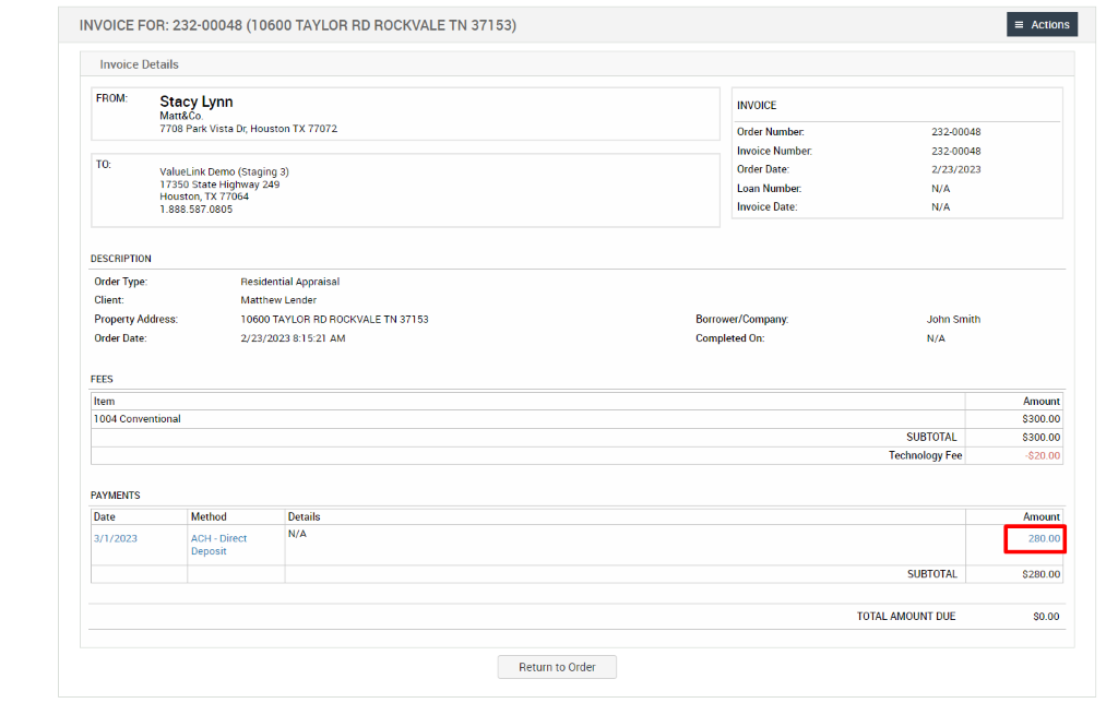 INVOICE FOR: 232-00048 (1 0600 TAYLOR RD ROCKVALE TN 371 53) 
Invoice Details 
FROM: 
Stacy Lynn 
Matt&Co. 
7708 Park Vista or, Houston TX 77072 
ValueLink Demo (Staging 3) 
17350 state Highway 249 
Houston, TX 77064 
1 .888_587.0805 
Residential Appraisal 
Matthew Lender 
10600 TAYLOR RD ROCKVALE TN 37153 
2/23/2023 AM 
INVOICE 
Order Number: 
Invoice Number 
Order Date: 
Loan Number. 
Invoice Date: 
Borrower/Company: 
Completed On: 
DESCRIPTION 
Order Type: 
Client: 
Property Address: 
Order Date: 
Item 
1004 Conventional 
PAYMENTS 
Date 
,'2023 
Method 
ACH - Direct 
Deposit 
Details 
N/A 
Return to Order 
232-00048 
232-00048 
223/2023 
N/A 
N/A 
John Smith 
N/A 
SUBTOTAL 
Technology Fee 
SUBTOTAL 
TOTAL AMOUNT DUE 
= Actions 
Amount 
3300.00 
3300.00 
-S20_oo 
Amount 
280.00 
3280.00 
so_oo 