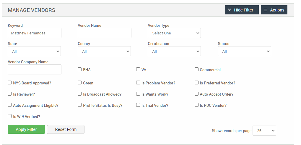 MANAGE VENDORS 
Key," ord 
Matthew Fernandes 
State 
Vendor Company Name 
Cl NYS Board Approved? 
Cl Is Reviewer? 
Cl Auto Assignment Eligible? 
Cl Is W-9 Verified? 
Reset Form 
Hide Filter 
= Actions 
Vendor Name 
County 
Cl FHA 
Cl Green 
Cl Is Broadcast Allowed? 
Cl Profile Status Is Busy? 
Vendor Type 
Select One 
Certification 
Cl Is Problem Vendor? 
Cl Is Wants Work? 
Cl Is Trial Vendor? 
Status 
Cl Commercial 
Cl Is Preferred Vendor? 
Cl Auto Accept Order? 
Cl Is PDC Vendor? 
Show records per page 
25 
