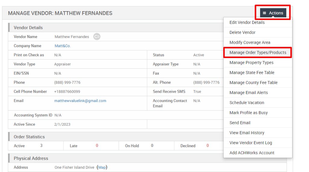 MANAGE VENDOR: MATTHEW FERNANDES 
Vendor Details 
Vendor Name 
Company Name 
Print on Check as 
Vendor Type 
EIN/SSN 
Phone 
Cell Phone Number 
Email 
Matthew Fernandes 
Matt&Co. 
N/A 
Appraiser 
N/A 
(888) ggg-7776 
*188876600gg 
Status 
Appraiser Type 
Fax 
Alt. Phone 
Send Receive SMS 
Accounting Contact 
Email 
Active 
N/A 
N/A 
(888) ggg-7776 
True 
N/A 
Accounting System ID N/A 
Active Since 
Order Statistics 
Active 
3 
21/2023 
Late 
One Fisher Island Drive 
On Hold 
Declined 
= Actions 
Edit Vendor Details 
Delete Vendor 
Modify Coverage Area 
Manage Order Types/Products 
Manage Properly Types 
Manage State Fee Table 
Manage County Fee Table 
Manage Email Alerts 
Schedule Vacation 
Mark Profile as Busy 
Send Email 
View Email History 
View Vendor Event Log 
Add ACHWorks Account 
Physical Address 
Address 
(Map) 
