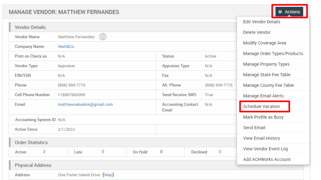 MANAGE VENDOR: MATTHEW FERNANDES 
Vendor Details 
Vendor Name 
Company Name 
Print on Check as 
Vendor Type 
EIN/SSN 
Phone 
Cell Phone Number 
Email 
Matthew Fernandes 
Matt&Co. 
N/A 
Appraiser 
N/A 
(888) ggg-7776 
*188876600gg 
Status 
Appraiser Type 
Fax 
Alt. Phone 
Send Receive SMS 
Accounting Contact 
Email 
Active 
N/A 
N/A 
(888) ggg-7776 
True 
N/A 
Accounting System ID N/A 
Active Since 
Order Statistics 
Active 
3 
21/2023 
Late 
One Fisher Island Drive 
On Hold 
Declined 
= Actions 
Edit Vendor Details 
Delete Vendor 
Modify Coverage Area 
Manage Order Types/Products 
Manage Properly Types 
Manage State Fee Table 
Manage County Fee Table 
Manage Email Alerts 
Schedule Vacation 
Mark Profile as Busy 
Send Email 
View Email History 
View Vendor Event Log 
Add ACHWorks Account 
Physical Address 
Address 
(Map) 