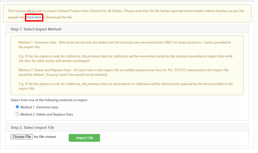 This feature allows you to import Default Product fees (States) for all Clients. Please note that the file being imported must include column headers as per the 
sample file lick Here 
dcwnload the file. 
Step 1: Select Import Method 
Method 1 : Overwrite data - New state fee records are added and the existing ones are overwritten ONLY for those products / states provided in 
the import file. 
E.g. If the fee import is only for Califomia, the previous fees for California will be overwritten (only for the products provided in import file) while 
the fees for other states will remain unchanged 
Method 2: Delete and Replace Data - All state fees in the import file are added and previous fees for ALL STATES mentioned in the import file 
would be deleted. (County Level Fees would not be deleted). 
E.g. If the fee import is only for Califomia, the previous fees for all products in Califomia will be deleted and replaced by the fees provided in the 
import file 
Select from one of the following methods to import: 
@ Method 1 : Overwrite data 
O Method 2: Delete and Replace Data 
Step 2: Select Import File 
Choose File No file chosen 
Import File 