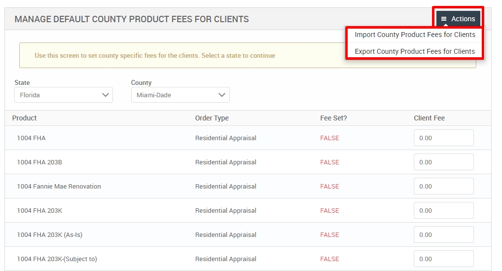 MANAGE DEFAULT COUNTY PRODUCT FEES FOR CLIENTS 
Use this screen to set county specific fees for the clients. Select a state to continue 
State 
Florida 
Product 
FHA 
1004 FHA 203B 
1004 Fannie Mae Renovation 
1004 FHA 203K 
FHA 203K (As-is) 
1004 FHA 203K-(Subject to) 
County 
Miami-Dade 
Order Type 
Residential Appraisal 
Residential Appraisal 
Residential Appraisal 
Residential Appraisal 
Residential Appraisal 
Residential Appraisal 
Fee set? 
FALSE 
FALSE 
FALSE 
FALSE 
FALSE 
FALSE 
= Actions 
Import County Product Fees for Clients 
Export County Product Fees for Clients 
Client Fee 
000 
000 
000 
000 
000 
000 