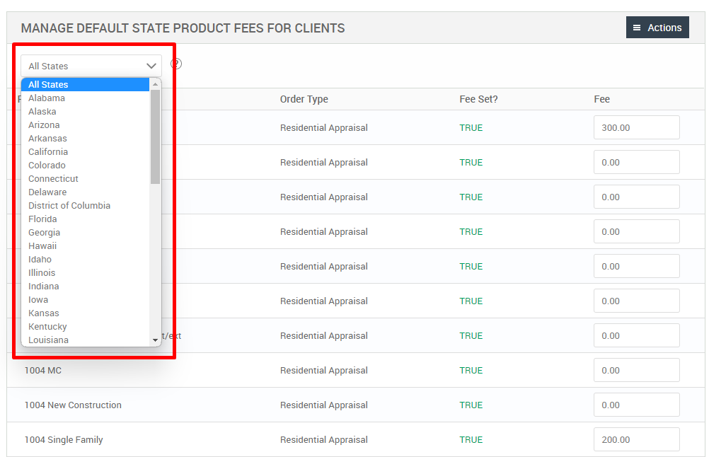 MANAGE DEFAULT STATE PRODUCT FEES FOR CLIENTS 
All States 
All States 
Alabama 
Alaska 
Arizona 
Arkansas 
California 
Colorado 
Connecticut 
Delaware 
District of Columbia 
Florida 
Georgia 
Hawaii 
Idaho 
Illinois 
Indiana 
Iowa 
Kansas 
Kentucky 
Louisiana 
1004 MC 
1004 New Construction 
1004 Single Family 
Order Type 
Residential Appraisal 
Residential Appraisal 
Residential Appraisal 
Residential Appraisal 
Residential Appraisal 
Residential Appraisal 
Residential Appraisal 
Residential Appraisal 
Residential Appraisal 
Residential Appraisal 
Fee set? 
TRUE 
TRUE 
TRUE 
TRUE 
TRUE 
TRUE 
TRUE 
TRUE 
TRUE 
TRUE 
= Actions 
300.00 
000 
000 
000 
000 
000 
000 
000 
000 
200.00 