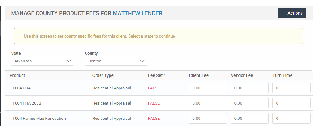 MANAGE COUNTY PRODUCT FEES FOR MATTHEW LENDER 
Use this screen to set county specific fees for this client. Select a state to continue 
Client Fee 
Vendor Fee 
= Actions 
Turn Time 
State 
Arkansas 
Product 
FHA 
1004 FHA 203B 
1004 Fannie Mae Renovation 
County 
Benton 
Order Type 
Residential Appraisal 
Residential Appraisal 
Residential Appraisal 
Fee set? 
FALSE 
FALSE 
FALSE 