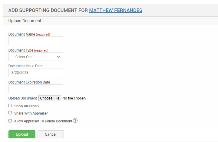 ADD SUPPORTING DOCUMENT FOR MATTHEW FERNANDES 
Upload Document 
Document Name (required) 
Document Type (required) 
— Select One — 
Document Issue Date 
3/23/2023 
Document Expiration Date 
Upload Document No file chosen 
O Show on Order? 
O Share With Appraiser 
O Allow Appraiser To Delete Document@ 
Upload 
Cancel 