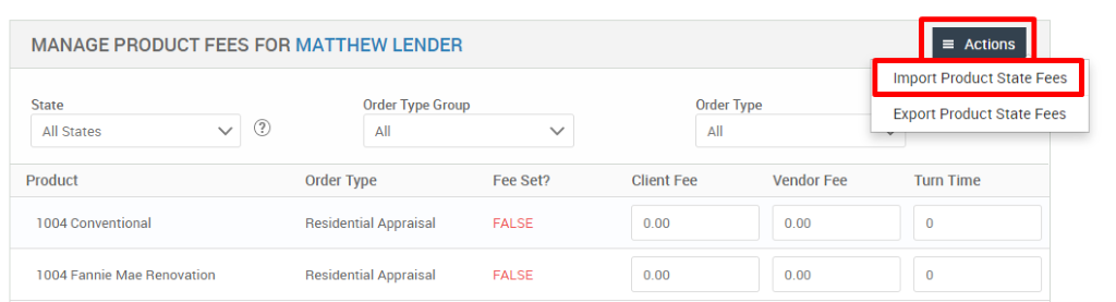 MANAGE PRODUCT FEES FOR MATTHEW LENDER 
State 
All States 
Product 
1004 Conventional 
1004 Fannie Mae Renovation 
Order Type Group 
Order Type 
Residential Appraisal 
Residential Appraisal 
Order Type 
Client Fee 
= Actions 
Import Product State Fees 
Export Product State Fees 
Turn Time 
Fee set? 
FALSE 
FALSE 
Vendor Fee 