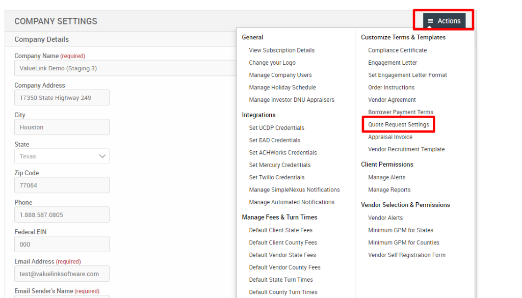 COMPANY SETTINGS 
Company Details 
Company Name (required) 
ValueLink Demo (Staging 3) 
Company Address 
17350 state Highway 249 
City 
Houston 
State 
Texas 
Zip Code 
77064 
Phone 
Federal EIN 
Email Address (required) 
test@valuelinksoftware.com 
Email Sender's Name (required) 
General 
View Subscription Details 
Change pur Logo 
Manage Company Users 
Manage Holiday Schedule 
Manage Investor ONU Appraisers 
Integrations 
Set UCDP Credentials 
Set EAD Credentials 
Set ACHWorks Credentials 
Set Mercury Credentials 
Set Twilio Credentials 
Manage SimpleNexus Notifications 
Manage Automated Notifications 
Manage Fees & Turn Times 
Default Client State Fees 
Default Client County Fees 
Default Vendor State Fees 
Default Vendor County Fees 
Default State Turn Times 
Default County Turn Times 
= Actions 
Customize Terms & Templates 
Compliance Certificate 
Engagement Letter 
Set Engagement Letter Format 
Order Instructions 
Vendor Agreement 
Borrower Pa ment Terms 
Quote Request Settings 
Appraisal Invoice 
Vendor Recruitment Template 
Client Permissions 
Manage Alerts 
Manage Reports 
Vendor Selection & Permissions 
Vendor Alerts 
Minimum GPM for States 
Minimum GPM for Counties 
Vendor Self Registration Form 