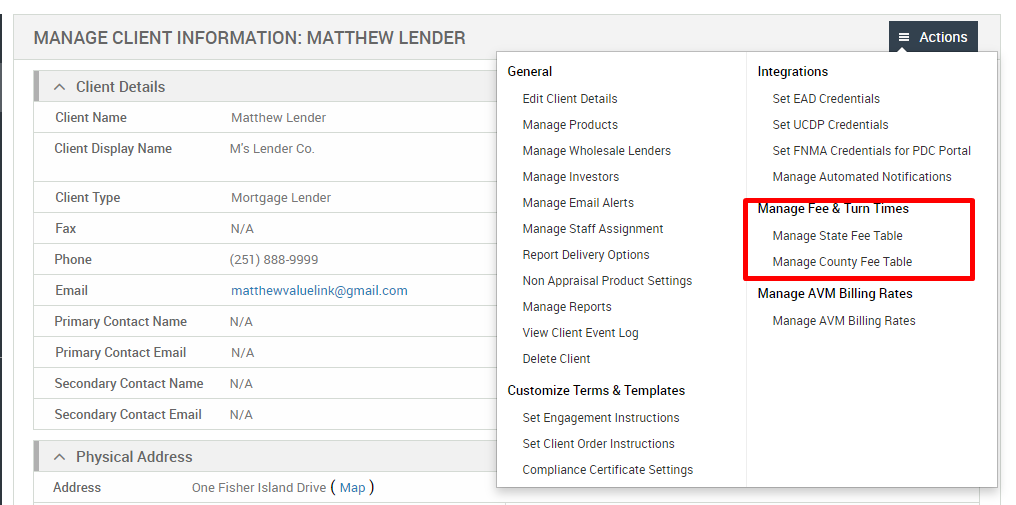 MANAGE CLIENT INFORMATION: MATTHEW LENDER 
Client Details 
Client Name 
Client Display Name 
Client Type 
Fax 
Phone 
Email 
Primary Contact Name 
Primary Contact Email 
Secondary Contact Name 
Secondary Contact Email 
Physical Address 
Matthew Lender 
M's Lender Co. 
Mortgage Lender 
N/A 
(251) 888-gggg 
matthevwaluelink@gmail.com 
N/A 
N/A 
N/A 
N/A 
General 
Edit Client Details 
Manage Products 
Manage Wholesale Lenders 
Manage Investors 
Manage Email Alerts 
Manage Staff Assignment 
Report Delivery Options 
Non Appraisal Product Settings 
Manage Reports 
View Client Event Log 
Delete Client 
Customize Terms & Templates 
Set Engagement Instructions 
Set Client Order Instructions 
Compliance Certificate Settings 
= Actions 
Integrations 
Set EAD Credentials 
Set UCDP Credentials 
Set FNMA Credentials for PDC Portal 
Manage Automated Notifications 
anage ee urn mes 
Manage State Fee Table 
Manage County Fee Table 
Manage AVM Billing Rates 
Manage AVM Billing Rates 
Address 
One Fisher Island Drive ( Map ) 