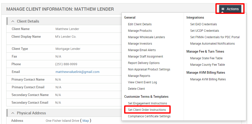 MANAGE CLIENT INFORMATION: MATTHEW LENDER 
Client Details 
Client Name 
Client Display Name 
Client Type 
Fax 
Phone 
Email 
Primary Contact Name 
Primary Contact Email 
Secondary Contact Name 
Secondary Contact Email 
Physical Address 
Matthew Lender 
M's Lender Co. 
Mortgage Lender 
N/A 
(251) 888-gggg 
matthevwaluelink@gmail.com 
N/A 
N/A 
N/A 
N/A 
General 
Edit Client Details 
Manage Products 
Manage Wholesale Lenders 
Manage Investors 
Manage Email Alerts 
Manage Staff Assignment 
Report Delivery Options 
Non Appraisal Product Settings 
Manage Reports 
View Client Event Log 
Delete Client 
Customize Terms & Templates 
Set Engagement Instructions 
Set Client Order Instructions 
Compliance Certificate Settings 
= Actions 
Integrations 
Set EAD Credentials 
Set UCDP Credentials 
Set FNMA Credentials for PDC Portal 
Manage Automated Notifications 
Manage Fee & Turn Times 
Manage State Fee Table 
Manage County Fee Table 
Manage AVM Billing Rates 
Manage AVM Billing Rates 
Address 
One Fisher Island Drive ( Map ) 