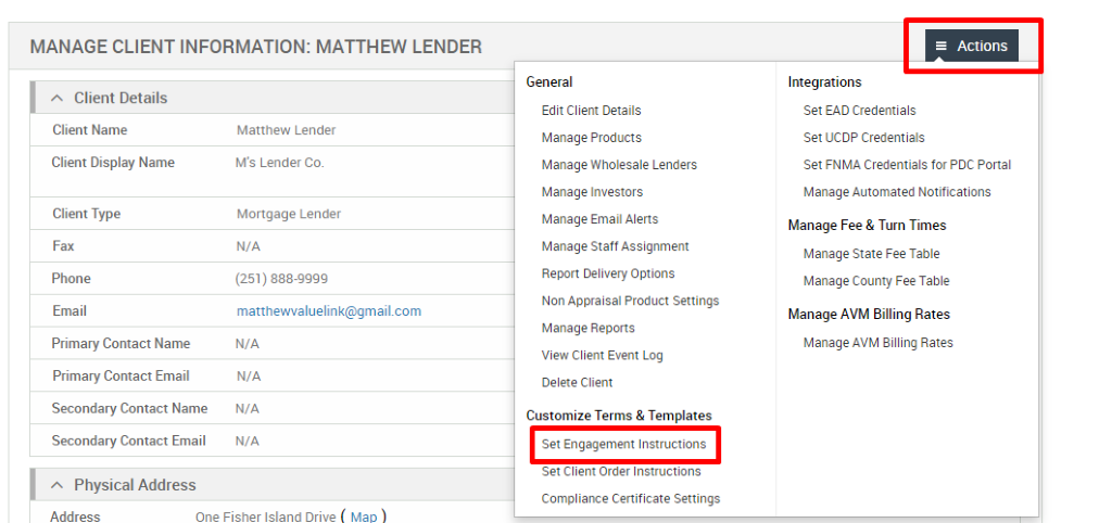 MANAGE CLIENT INFORMATION: MATTHEW LENDER 
Client Details 
Client Name 
Client Display Name 
Client Type 
Fax 
Phone 
Email 
Primary Contact Name 
Primary Contact Email 
Secondary Contact Name 
Secondary Contact Email 
Physical Address 
Matthew Lender 
M's Lender Co. 
Mortgage Lender 
N/A 
(251) 888-gggg 
matthevwaluelink@gmail.com 
N/A 
N/A 
N/A 
N/A 
General 
Edit Client Details 
Manage Products 
Manage Wholesale Lenders 
Manage Investors 
Manage Email Alerts 
Manage Staff Assignment 
Report Delivery Options 
Non Appraisal Product Settings 
Manage Reports 
View Client Event Log 
Delete Client 
Customize Terms & Templates 
Set Engagement Instructions 
Set Client Order Instructions 
Compliance Certificate Settings 
= Actions 
Integrations 
Set EAD Credentials 
Set UCDP Credentials 
Set FNMA Credentials for PDC Portal 
Manage Automated Notifications 
Manage Fee & Turn Times 
Manage State Fee Table 
Manage County Fee Table 
Manage AVM Billing Rates 
Manage AVM Billing Rates 
Address 
One Fisher Island Drive 
Mao 
