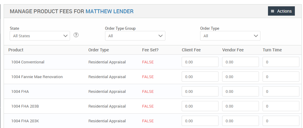 MANAGE PRODUCT FEES FOR MATTHEW LENDER 
State 
All States 
Product 
1004 Conventional 
1004 Fannie Mae Renovation 
FHA 
1004 FHA 203B 
1004 FHA 203K 
Order Type Group 
Order Type 
Residential Appraisal 
Residential Appraisal 
Residential Appraisal 
Residential Appraisal 
Residential Appraisal 
Order Type 
Client Fee 
= Actions 
Turn Time 
Fee set? 
FALSE 
FALSE 
FALSE 
FALSE 
FALSE 
Vendor Fee 